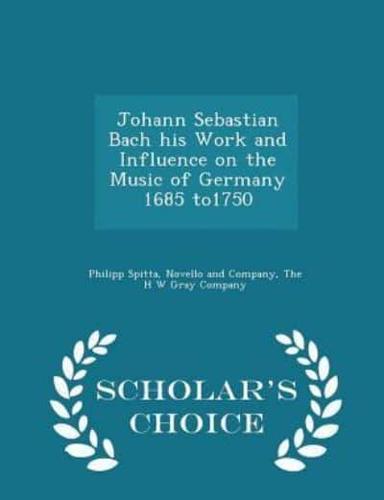 Johann Sebastian Bach His Work and Influence on the Music of Germany 1685 To1750 - Scholar's Choice Edition