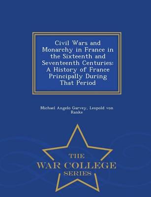 Civil Wars and Monarchy in France in the Sixteenth and Seventeenth Centuries: A History of France Principally During That Period - War College Series