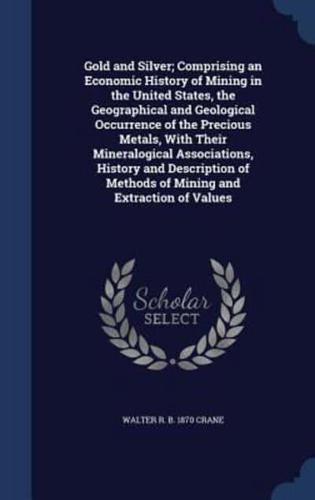 Gold and Silver; Comprising an Economic History of Mining in the United States, the Geographical and Geological Occurrence of the Precious Metals, With Their Mineralogical Associations, History and Description of Methods of Mining and Extraction of Values