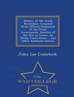 History of the Greek Revolution: Compiled from Official Documents of the Greek Government, Sketches of the War in Greece, by Philip James Green ... and Other Authentic Sources - War College Series