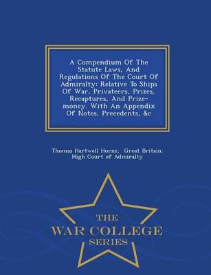 A Compendium Of The Statute Laws, And Regulations Of The Court Of Admiralty: Relative To Ships Of War, Privateers, Prizes, Recaptures, And Prize-money. With An Appendix Of Notes, Precedents, &c - War College Series