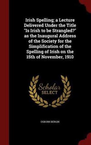 Irish Spelling; A Lecture Delivered Under the Title Is Irish to Be Strangled? As the Inaugural Address of the Society for the Simplification of the Spelling of Irish on the 15th of November, 1910