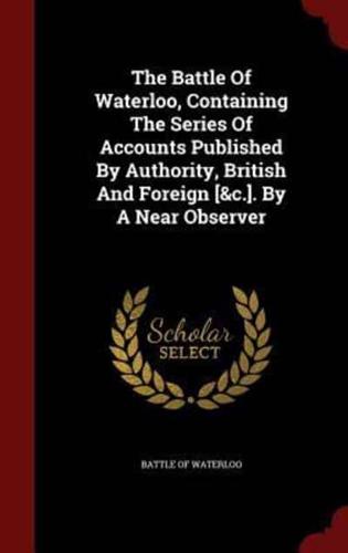 The Battle Of Waterloo, Containing The Series Of Accounts Published By Authority, British And Foreign [&C.]. By A Near Observer