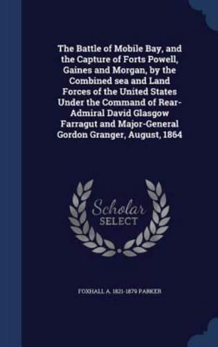 The Battle of Mobile Bay, and the Capture of Forts Powell, Gaines and Morgan, by the Combined Sea and Land Forces of the United States Under the Command of Rear-Admiral David Glasgow Farragut and Major-General Gordon Granger, August, 1864