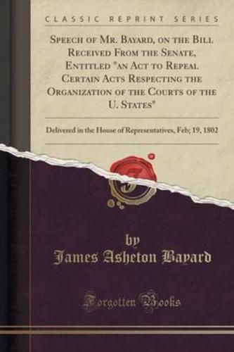 Speech of Mr. Bayard, on the Bill Received from the Senate, Entitled an ACT to Repeal Certain Acts Respecting the Organization of the Courts of the U. States