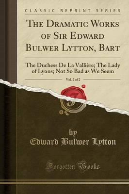 The Dramatic Works of Sir Edward Bulwer Lytton, Bart, Vol. 2 of 2