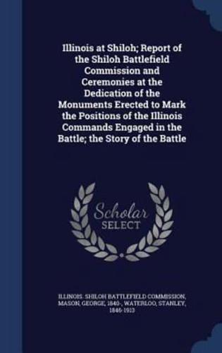 Illinois at Shiloh; Report of the Shiloh Battlefield Commission and Ceremonies at the Dedication of the Monuments Erected to Mark the Positions of the Illinois Commands Engaged in the Battle; the Story of the Battle
