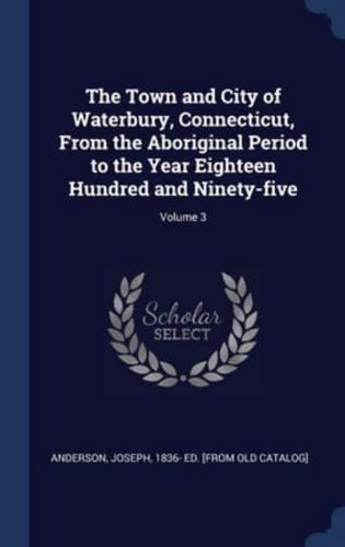 The Town and City of Waterbury, Connecticut, From the Aboriginal Period to the Year Eighteen Hundred and Ninety-Five; Volume 3