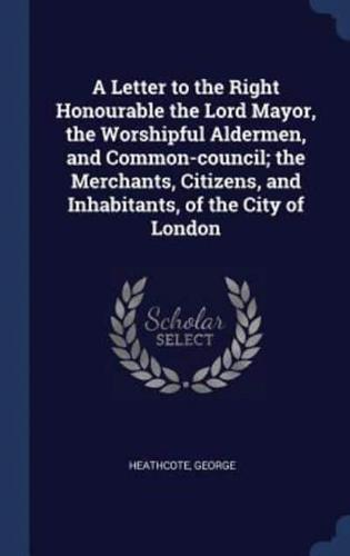 A Letter to the Right Honourable the Lord Mayor, the Worshipful Aldermen, and Common-Council; the Merchants, Citizens, and Inhabitants, of the City of London