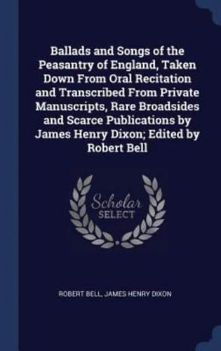 Ballads and Songs of the Peasantry of England, Taken Down From Oral Recitation and Transcribed From Private Manuscripts, Rare Broadsides and Scarce Publications by James Henry Dixon; Edited by Robert Bell