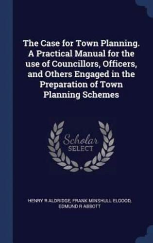 The Case for Town Planning. A Practical Manual for the Use of Councillors, Officers, and Others Engaged in the Preparation of Town Planning Schemes