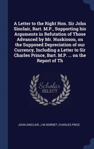A Letter to the Right Hon. Sir John Sinclair, Bart. M.P., Supporting His Arguments in Refutation of Those Advanced by Mr. Huskisson, on the Supposed Depreciation of Our Currency, Including a Letter to Sir Charles Prince, Bart. M.P. ... On the Report of Th