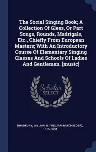 The Social Singing Book; A Collection Of Glees, Or Part Songs, Rounds, Madrigals, Etc., Chiefly From European Masters; With An Introductory Course Of Elementary Singing Classes And Schools Of Ladies And Gentlemen. [Music]