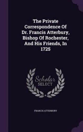 The Private Correspondence Of Dr. Francis Atterbury, Bishop Of Rochester, And His Friends, In 1725