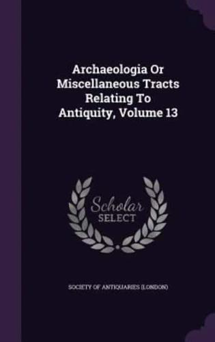 Archaeologia Or Miscellaneous Tracts Relating To Antiquity, Volume 13