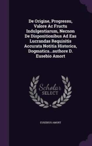 De Origine, Progressu, Valore Ac Fructu Indulgentiarum, Necnon De Dispositionibus Ad Eas Lucrandas Requisitis Accurata Notitia Historica, Dogmatica...authore D. Eusebio Amort