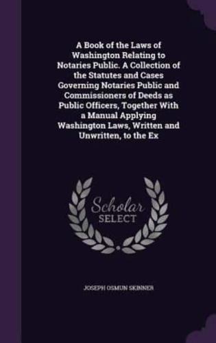 A Book of the Laws of Washington Relating to Notaries Public. A Collection of the Statutes and Cases Governing Notaries Public and Commissioners of Deeds as Public Officers, Together With a Manual Applying Washington Laws, Written and Unwritten, to the Ex