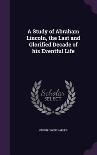 A Study of Abraham Lincoln, the Last and Glorified Decade of His Eventful Life