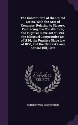 The Constitution of the United States, With the Acts of Congress, Relating to Slavery, Embracing, the Constitution, the Fugitive Slave Act of 1793, the Missouri Compromise Act of 1820, the Fugitive Slave Law of 1850, and the Nebraska and Kansas Bill, Care