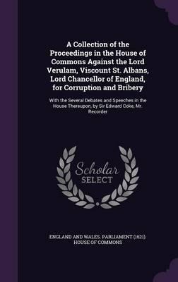 A Collection of the Proceedings in the House of Commons Against the Lord Verulam, Viscount St. Albans, Lord Chancellor of England, for Corruption and Bribery