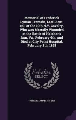 Memorial of Frederick Lyman Tremain, Late Lieut. Col. Of the 10th N.Y. Cavalry. Who Was Mortally Wounded at the Battle of Hatcher's Run, Va., February 6Th, and Died at City Point Hospital, February 8Th, 1865