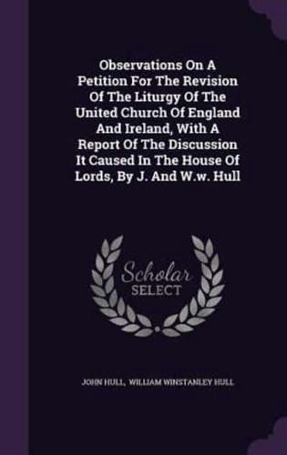 Observations On A Petition For The Revision Of The Liturgy Of The United Church Of England And Ireland, With A Report Of The Discussion It Caused In The House Of Lords, By J. And W.w. Hull