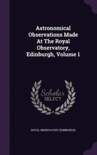 Astronomical Observations Made At The Royal Observatory, Edinburgh, Volume 1