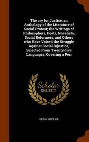 The cry for Justice; an Anthology of the Literature of Social Protest; the Writings of Philosophers, Poets, Novelists, Social Reformers, and Others who Have Voiced the Struggle Against Social Injustice, Selected From Twenty-five Languages, Covering a Peri