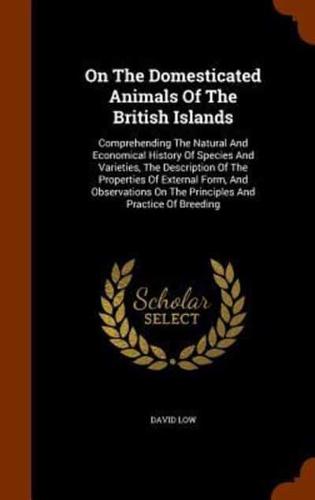 On The Domesticated Animals Of The British Islands: Comprehending The Natural And Economical History Of Species And Varieties, The Description Of The Properties Of External Form, And Observations On The Principles And Practice Of Breeding