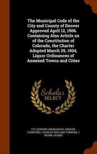 The Municipal Code of the City and County of Denver Approved April 12, 1906. Containing Also Article xx of the Constitution of Colorado, the Charter Adopted March 29, 1904, Liquor Ordinances of Annexed Towns and Cities