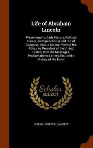 Life of Abraham Lincoln: Presenting His Early History, Political Career, and Speeches in and Out of Congress; Also, a General View of His Policy As President of the United States; With His Messages, Proclamations, Letters, Etc., and a History of His Event