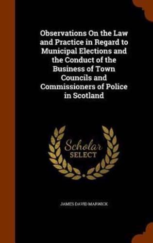 Observations On the Law and Practice in Regard to Municipal Elections and the Conduct of the Business of Town Councils and Commissioners of Police in Scotland