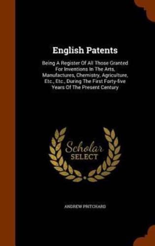 English Patents: Being A Register Of All Those Granted For Inventions In The Arts, Manufactures, Chemistry, Agriculture, Etc., Etc., During The First Forty-five Years Of The Present Century
