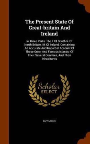 The Present State Of Great-britain And Ireland: In Three Parts. The I. Of South Ii. Of North Britain. Iii. Of Ireland. Containing An Accurate And Impartial Account Of These Great And Famous Islands: Of Their Several Counties, And Their Inhabitants