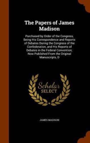 The Papers of James Madison: Purchased by Order of the Congress, Being His Correspondence and Reports of Debates During the Congress of the Confederation, and His Reports of Debates in the Federal Convention; Now Published From the Original Manuscripts, D