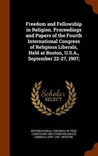 Freedom and Fellowship in Religion. Proceedings and Papers of the Fourth International Congress of Religious Liberals, Held at Boston, U.S.A., September 22-27, 1907;