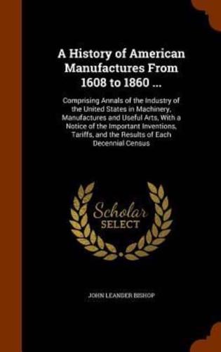 A History of American Manufactures From 1608 to 1860 ...: Comprising Annals of the Industry of the United States in Machinery, Manufactures and Useful Arts, With a Notice of the Important Inventions, Tariffs, and the Results of Each Decennial Census