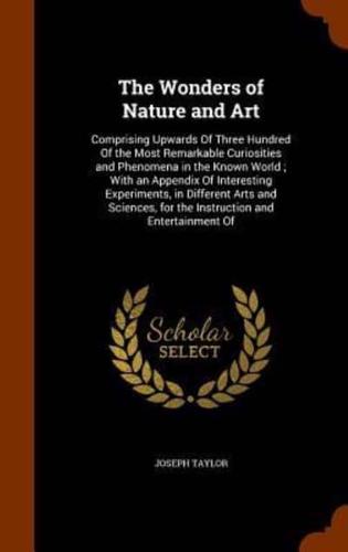 The Wonders of Nature and Art: Comprising Upwards Of Three Hundred Of the Most Remarkable Curiosities and Phenomena in the Known World ; With an Appendix Of Interesting Experiments, in Different Arts and Sciences, for the Instruction and Entertainment Of