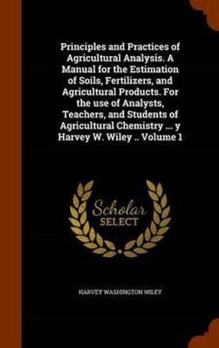 Principles and Practices of Agricultural Analysis. A Manual for the Estimation of Soils, Fertilizers, and Agricultural Products. For the use of Analysts, Teachers, and Students of Agricultural Chemistry ... y Harvey W. Wiley .. Volume 1