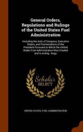 General Orders, Regulations and Rulings of the United States Fuel Administration: Including the Acts of Congress, Executive Orders, and Proclamations of the President Pursuant to Which the United States Fuel Administration Was Created and Is Acting : Augu