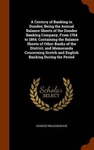A Century of Banking in Dundee; Being the Annual Balance Sheets of the Dundee Banking Company, From 1764 to 1864. Containing the Balance Sheets of Other Banks of the District, and Memoranda Concerning Scotch and English Banking During the Period
