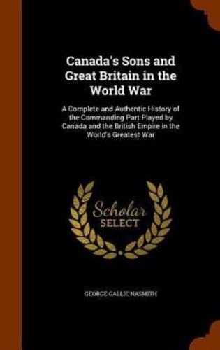 Canada's Sons and Great Britain in the World War: A Complete and Authentic History of the Commanding Part Played by Canada and the British Empire in the World's Greatest War