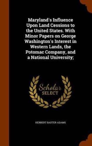 Maryland's Influence Upon Land Cessions to the United States. With Minor Papers on George Washington's Interest in Western Lands, the Potomac Company, and a National University;