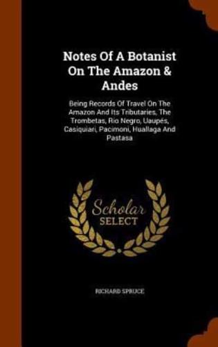 Notes Of A Botanist On The Amazon & Andes: Being Records Of Travel On The Amazon And Its Tributaries, The Trombetas, Rio Negro, Uaupés, Casiquiari, Pacimoni, Huallaga And Pastasa