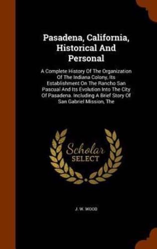 Pasadena, California, Historical And Personal: A Complete History Of The Organization Of The Indiana Colony, Its Establishment On The Rancho San Pascual And Its Evolution Into The City Of Pasadena. Including A Brief Story Of San Gabriel Mission, The