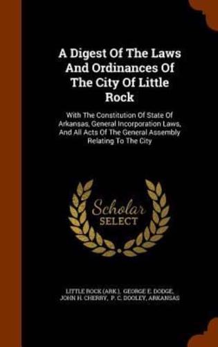 A Digest Of The Laws And Ordinances Of The City Of Little Rock: With The Constitution Of State Of Arkansas, General Incorporation Laws, And All Acts Of The General Assembly Relating To The City