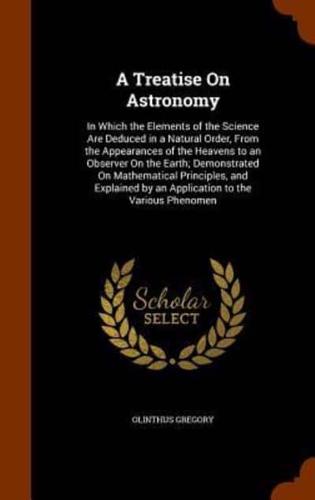 A Treatise On Astronomy: In Which the Elements of the Science Are Deduced in a Natural Order, From the Appearances of the Heavens to an Observer On the Earth; Demonstrated On Mathematical Principles, and Explained by an Application to the Various Phenomen