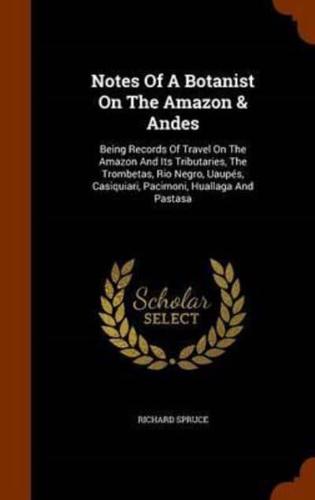 Notes Of A Botanist On The Amazon & Andes: Being Records Of Travel On The Amazon And Its Tributaries, The Trombetas, Rio Negro, Uaupés, Casiquiari, Pacimoni, Huallaga And Pastasa