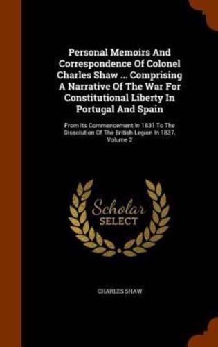 Personal Memoirs And Correspondence Of Colonel Charles Shaw ... Comprising A Narrative Of The War For Constitutional Liberty In Portugal And Spain: From Its Commencement In 1831 To The Dissolution Of The British Legion In 1837, Volume 2