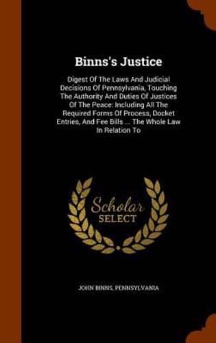 Binns's Justice: Digest Of The Laws And Judicial Decisions Of Pennsylvania, Touching The Authority And Duties Of Justices Of The Peace: Including All The Required Forms Of Process, Docket Entries, And Fee Bills ... The Whole Law In Relation To